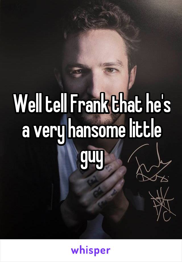 Well tell Frank that he's a very hansome little guy
