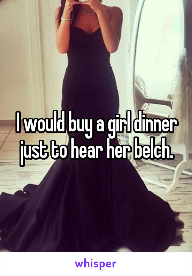 I would buy a girl dinner just to hear her belch.