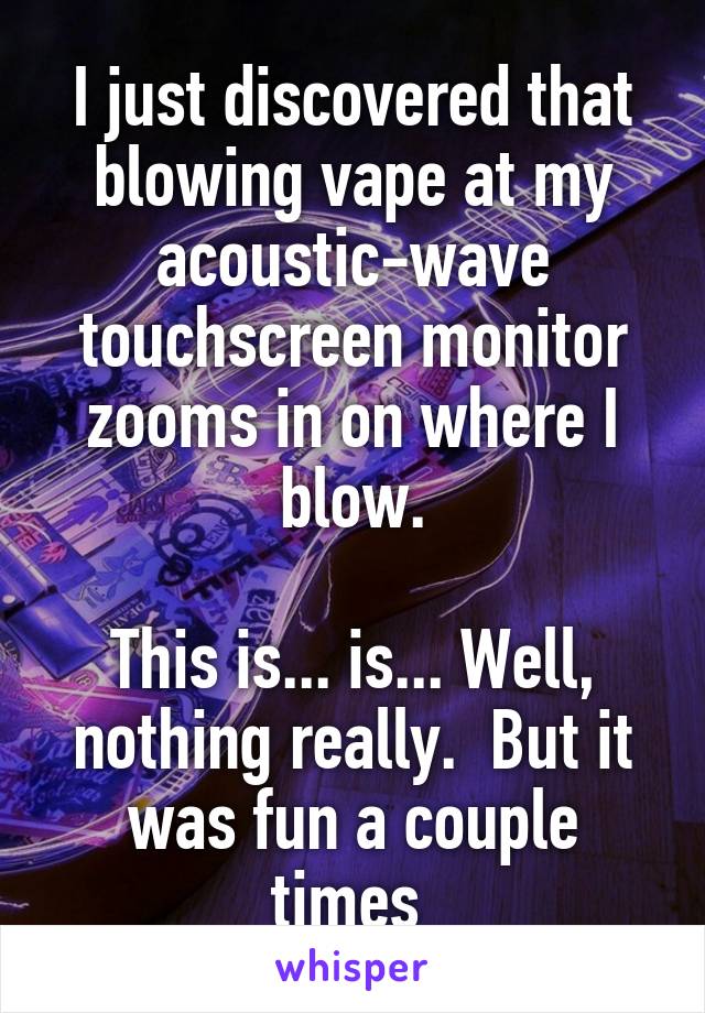 I just discovered that blowing vape at my acoustic-wave touchscreen monitor zooms in on where I blow.

This is... is... Well, nothing really.  But it was fun a couple times 