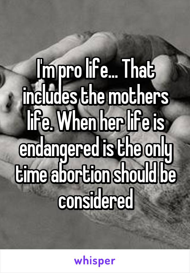 I'm pro life... That includes the mothers life. When her life is endangered is the only time abortion should be considered