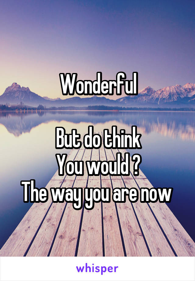Wonderful

But do think
You would ?
The way you are now 