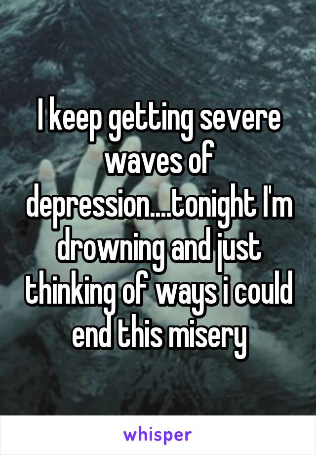 I keep getting severe waves of depression....tonight I'm drowning and just thinking of ways i could end this misery