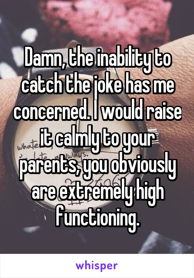 Damn, the inability to catch the joke has me concerned. I would raise it calmly to your parents, you obviously are extremely high functioning.
