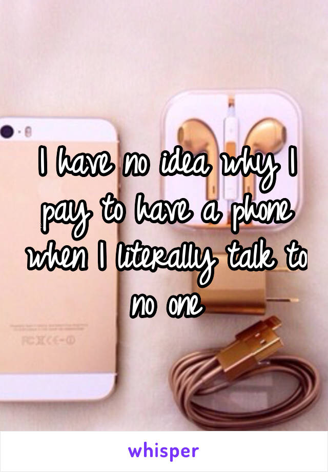 I have no idea why I pay to have a phone when I literally talk to no one