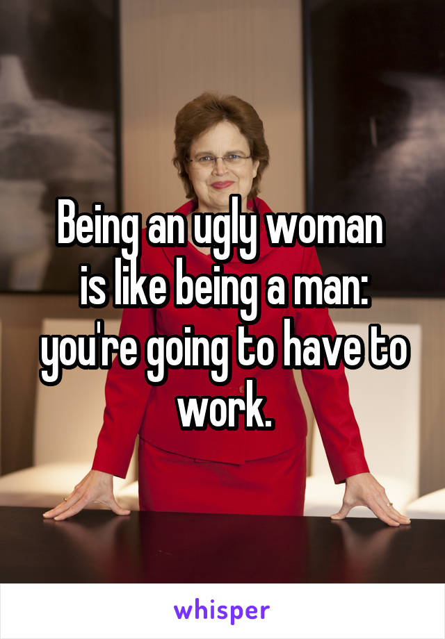 Being an ugly woman 
is like being a man: you're going to have to work.