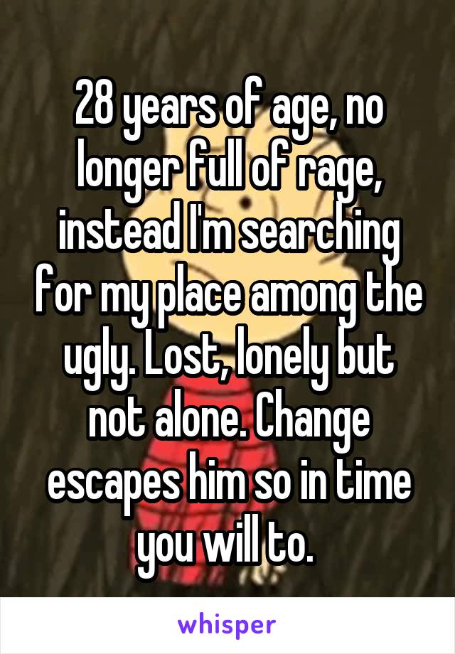28 years of age, no longer full of rage, instead I'm searching for my place among the ugly. Lost, lonely but not alone. Change escapes him so in time you will to. 