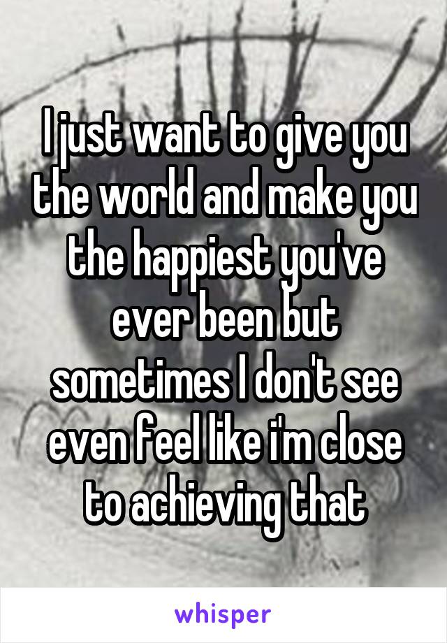 I just want to give you the world and make you the happiest you've ever been but sometimes I don't see even feel like i'm close to achieving that