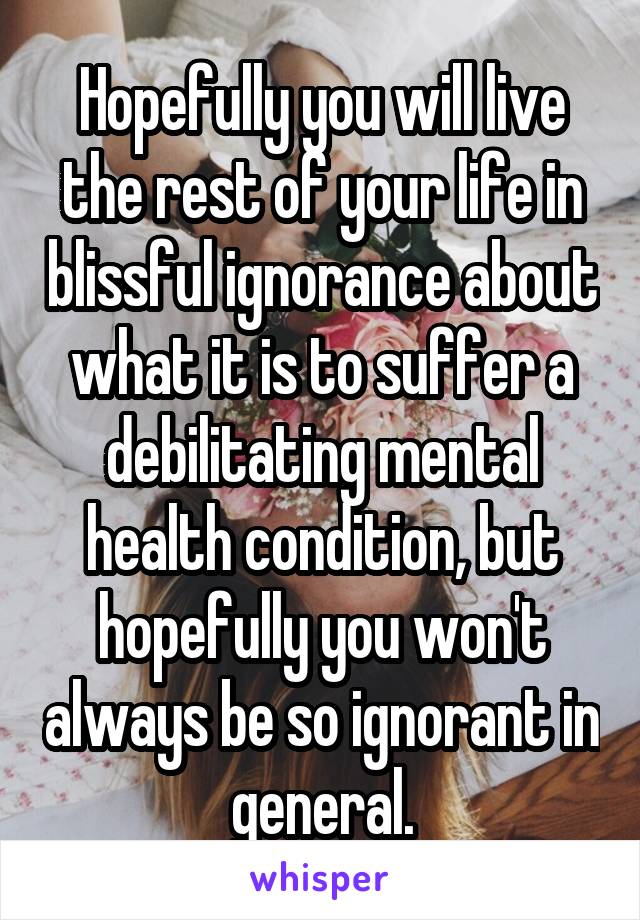 Hopefully you will live the rest of your life in blissful ignorance about what it is to suffer a debilitating mental health condition, but hopefully you won't always be so ignorant in general.