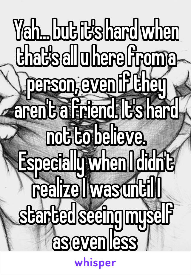 Yah... but it's hard when that's all u here from a person, even if they aren't a friend. It's hard not to believe. Especially when I didn't realize I was until I started seeing myself as even less 