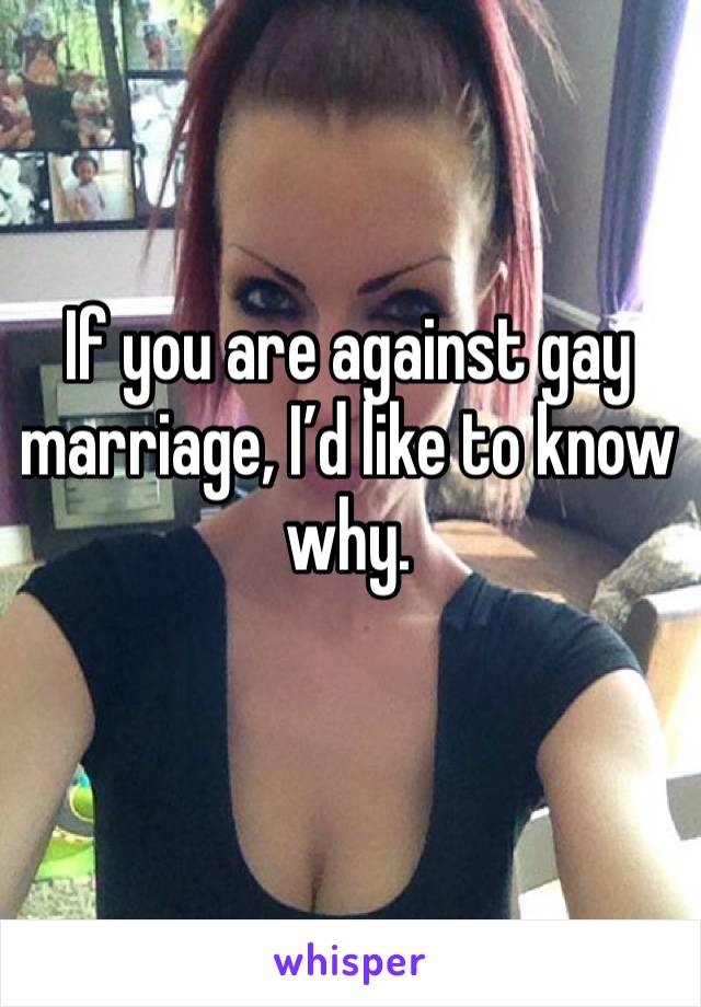 If you are against gay marriage, I’d like to know why. 