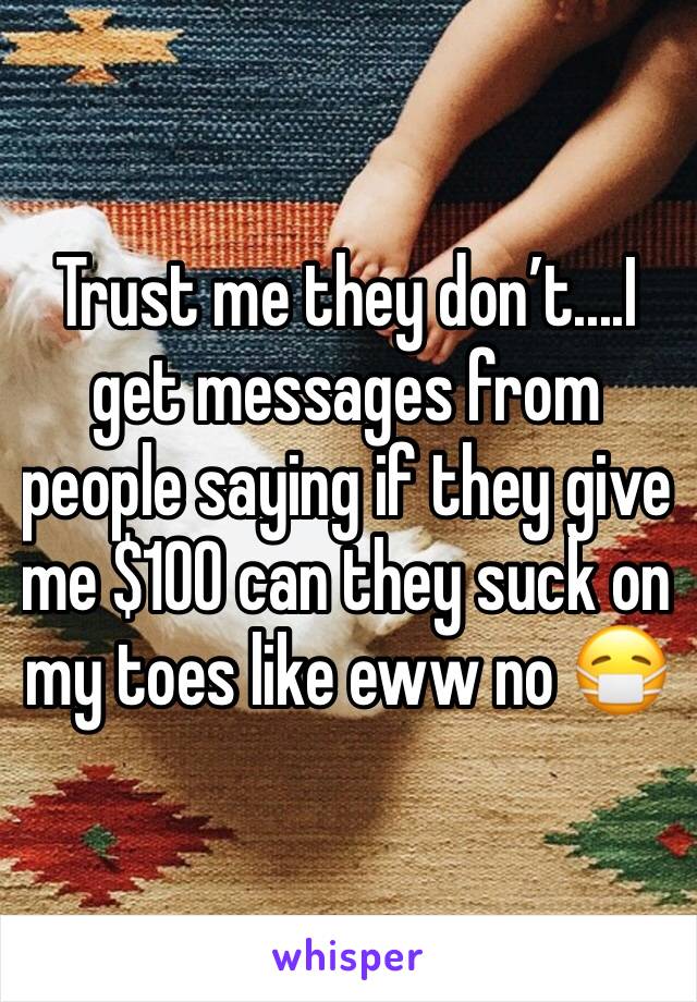 Trust me they don’t....I get messages from people saying if they give me $100 can they suck on my toes like eww no 😷