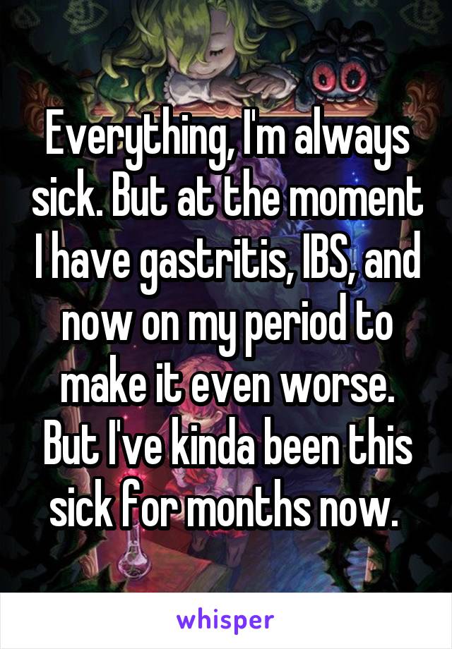 Everything, I'm always sick. But at the moment I have gastritis, IBS, and now on my period to make it even worse. But I've kinda been this sick for months now. 
