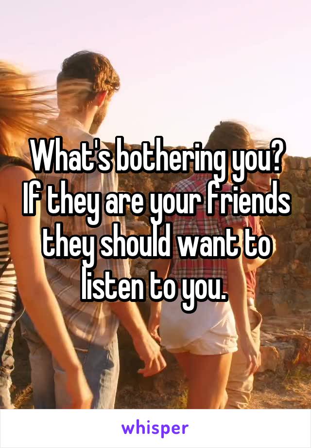 What's bothering you? If they are your friends they should want to listen to you. 