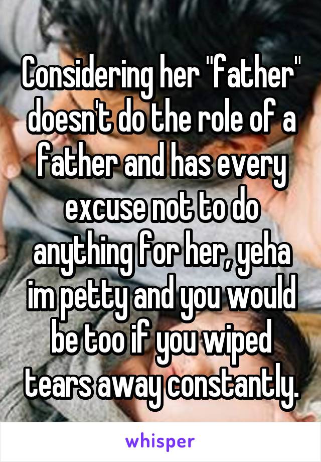 Considering her "father" doesn't do the role of a father and has every excuse not to do anything for her, yeha im petty and you would be too if you wiped tears away constantly.
