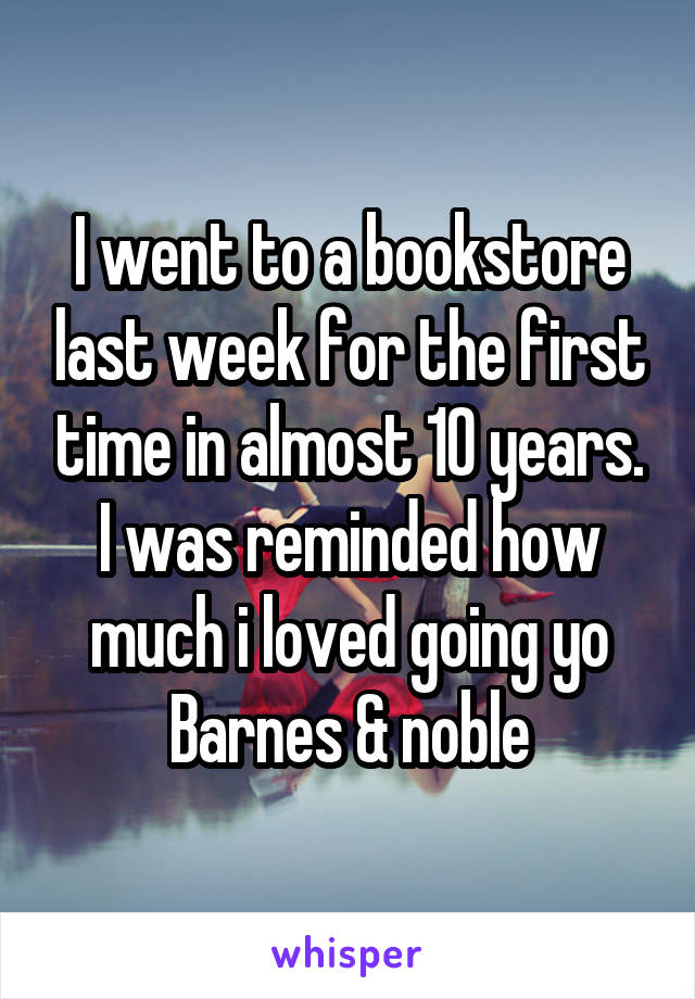 I went to a bookstore last week for the first time in almost 10 years.
I was reminded how much i loved going yo Barnes & noble