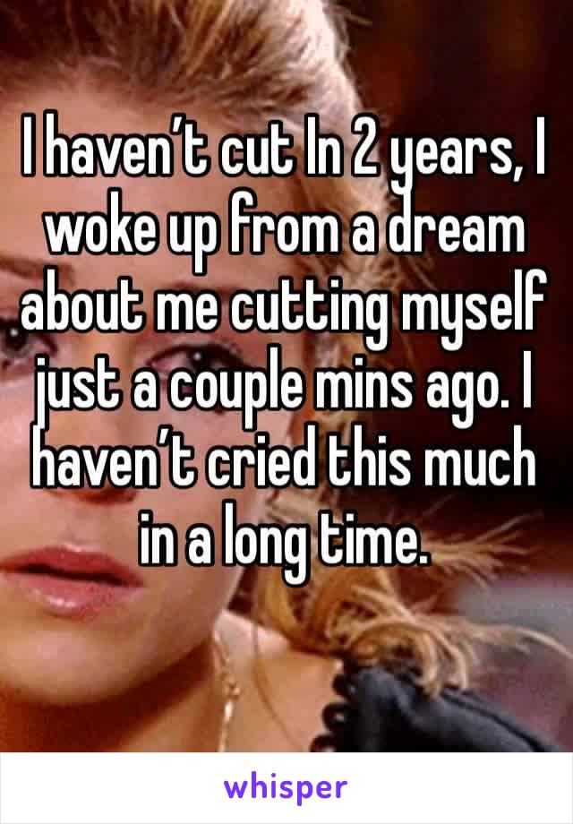 I haven’t cut In 2 years, I woke up from a dream about me cutting myself just a couple mins ago. I haven’t cried this much in a long time.
