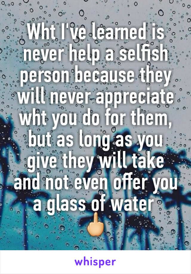 Wht I've learned is never help a selfish person because they will never appreciate wht you do for them, but as long as you give they will take and not even offer you a glass of water 
🖕