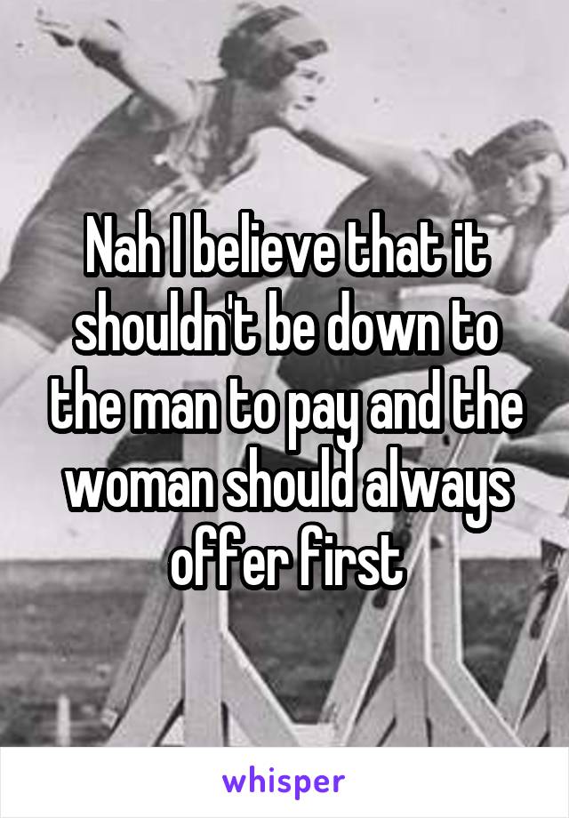 Nah I believe that it shouldn't be down to the man to pay and the woman should always offer first