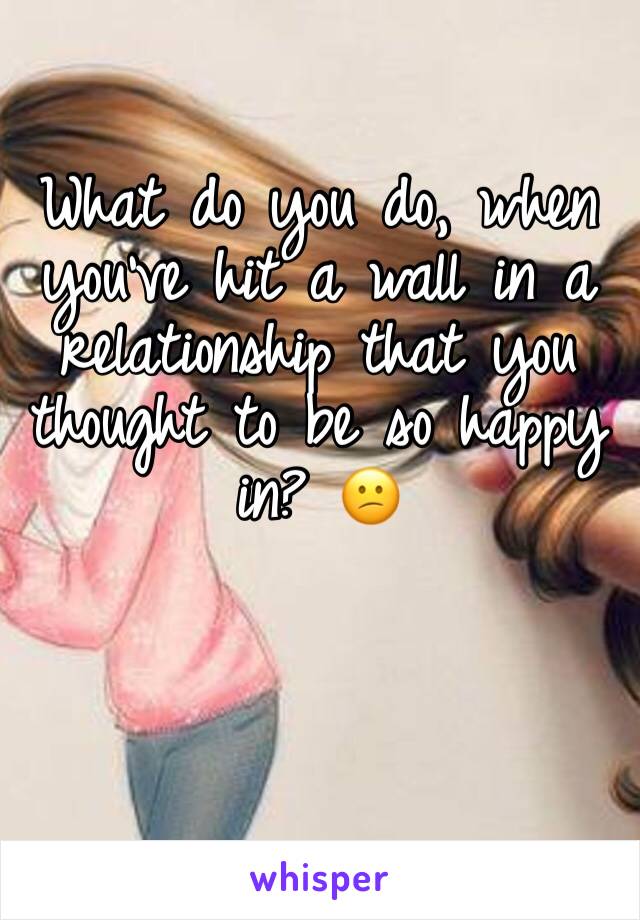What do you do, when you’ve hit a wall in a relationship that you thought to be so happy in? 😕