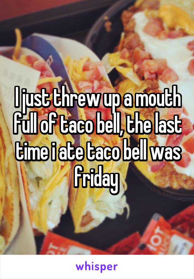 I just threw up a mouth full of taco bell, the last time i ate taco bell was friday 