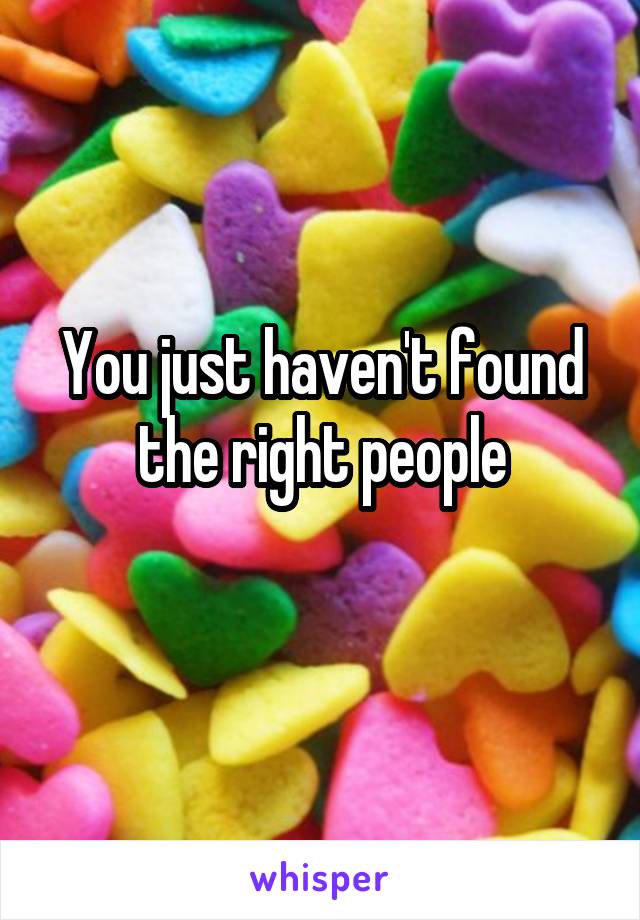 You just haven't found the right people

