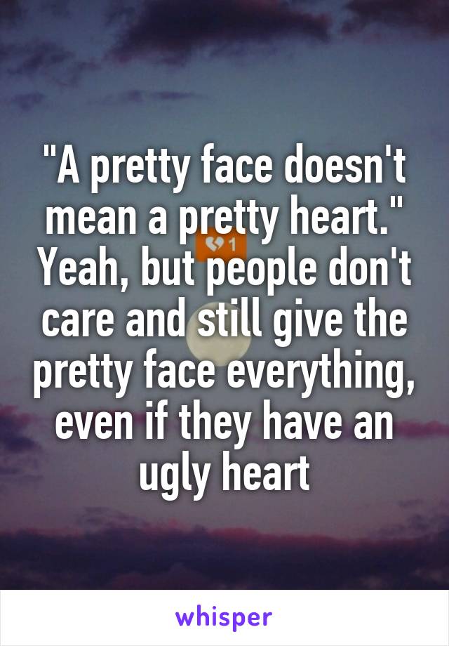 "A pretty face doesn't mean a pretty heart." Yeah, but people don't care and still give the pretty face everything, even if they have an ugly heart