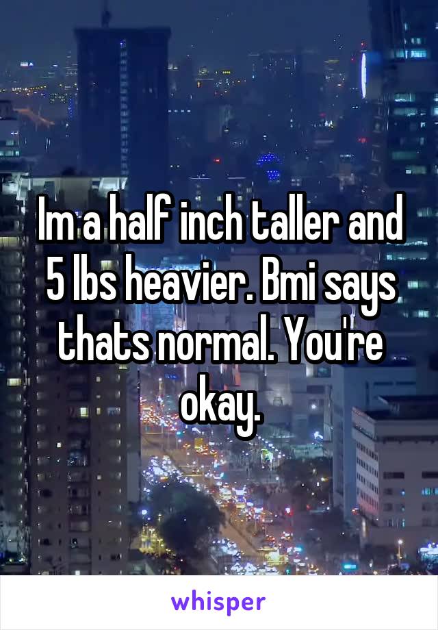 Im a half inch taller and 5 lbs heavier. Bmi says thats normal. You're okay.