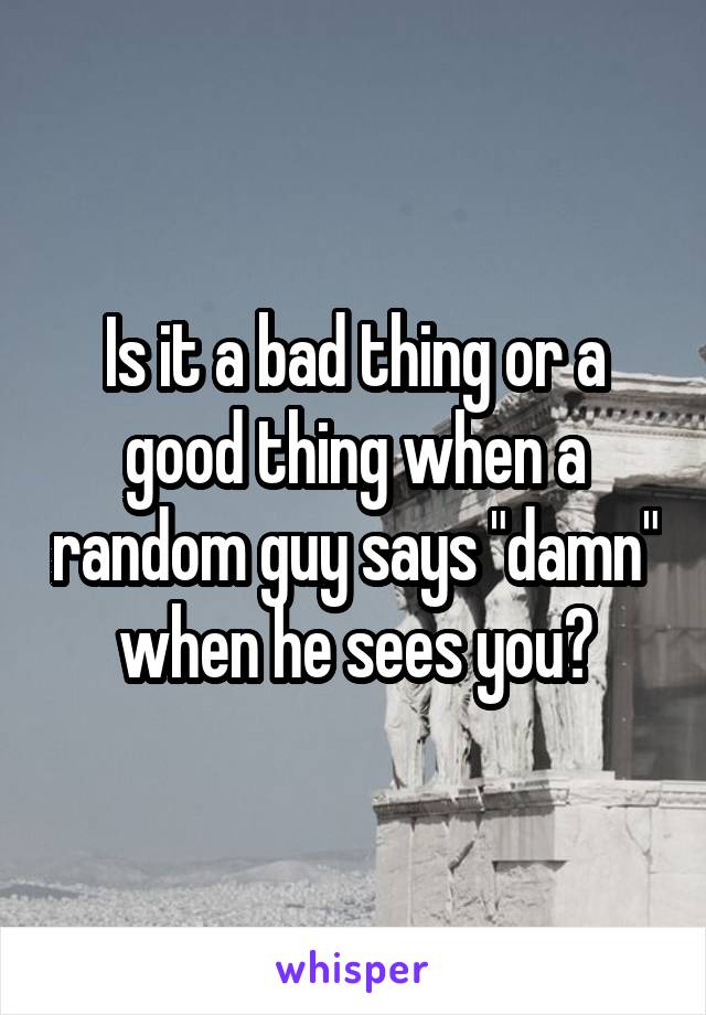 Is it a bad thing or a good thing when a random guy says "damn" when he sees you?