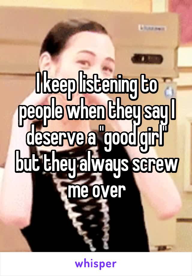 I keep listening to people when they say I deserve a "good girl" but they always screw me over