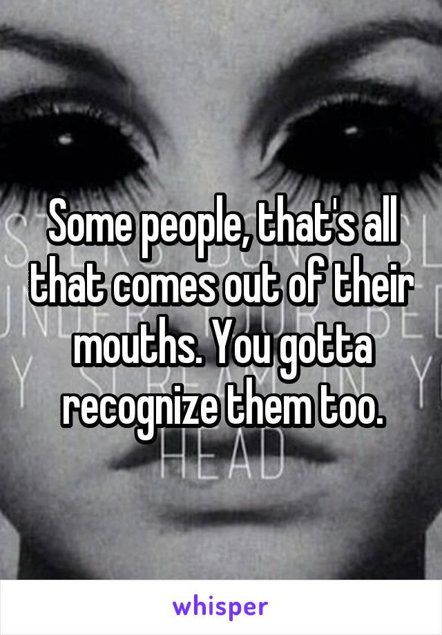 Some people, that's all that comes out of their mouths. You gotta recognize them too.