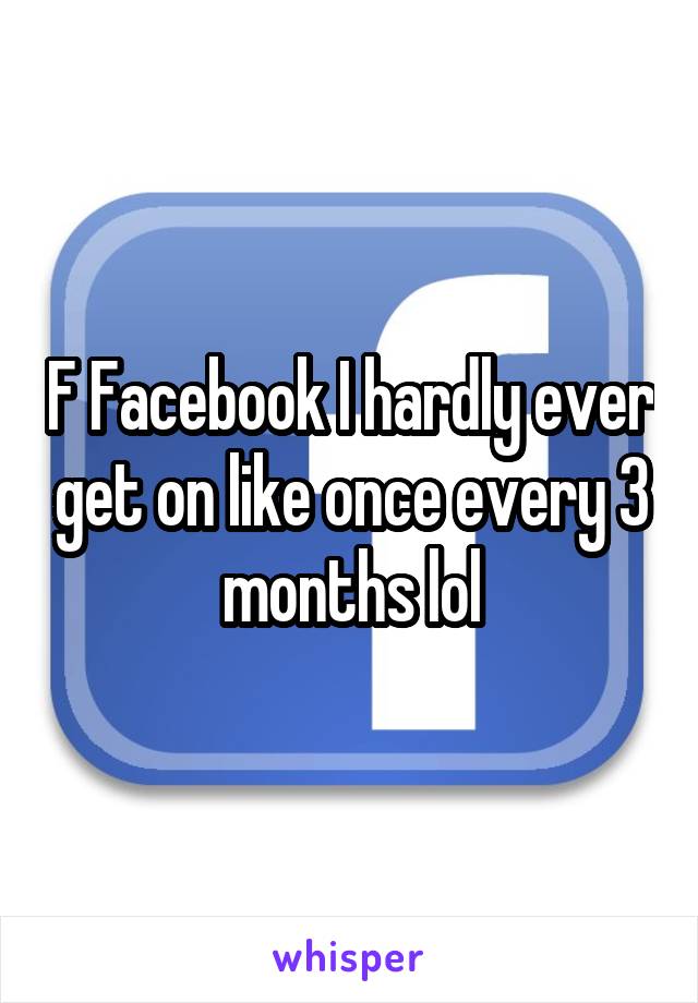 F Facebook I hardly ever get on like once every 3 months lol