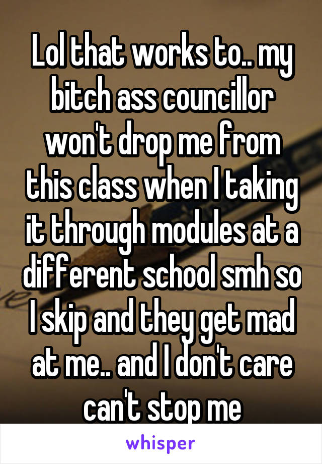 Lol that works to.. my bitch ass councillor won't drop me from this class when I taking it through modules at a different school smh so I skip and they get mad at me.. and I don't care can't stop me
