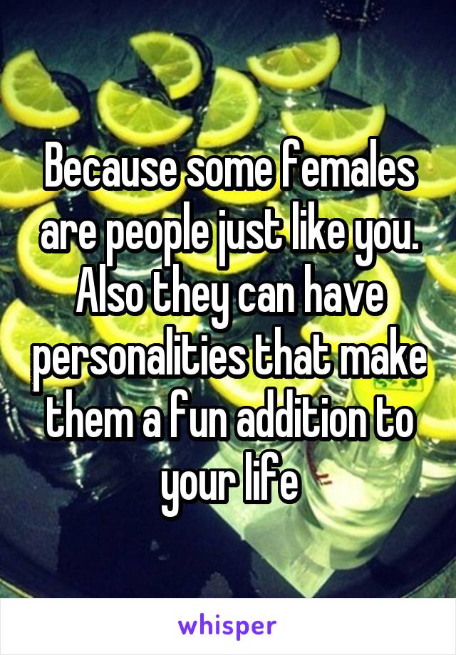 Because some females are people just like you. Also they can have personalities that make them a fun addition to your life