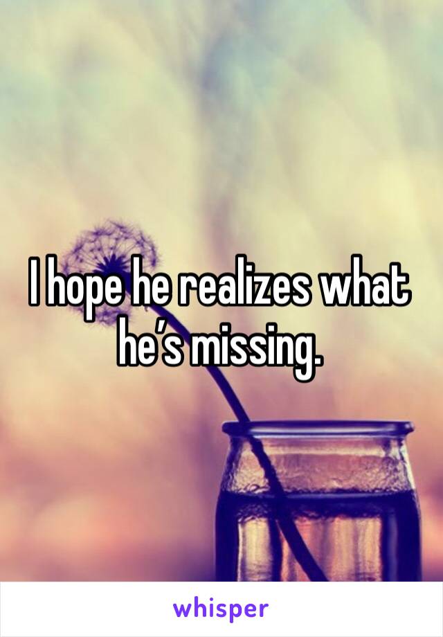 I hope he realizes what he’s missing.