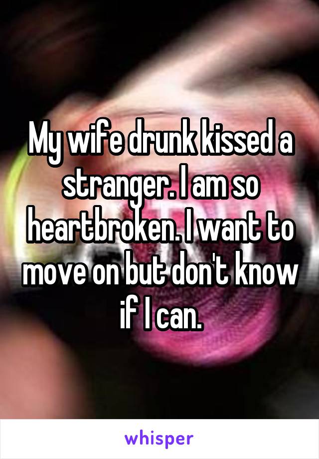 My wife drunk kissed a stranger. I am so heartbroken. I want to move on but don't know if I can.