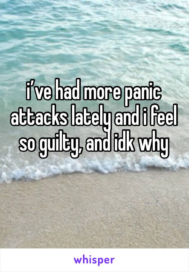 i’ve had more panic attacks lately and i feel so guilty, and idk why