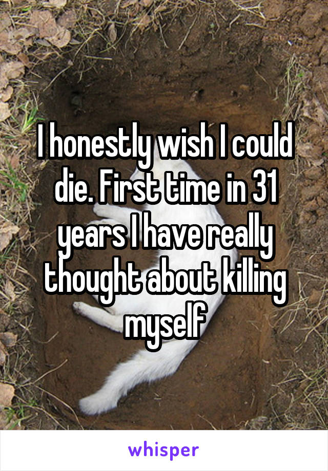 I honestly wish I could die. First time in 31 years I have really thought about killing myself