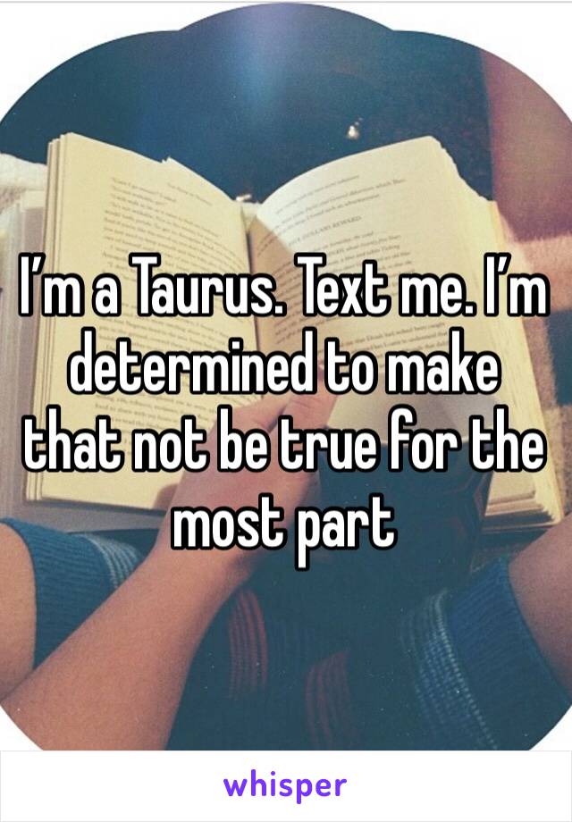 I’m a Taurus. Text me. I’m determined to make that not be true for the most part