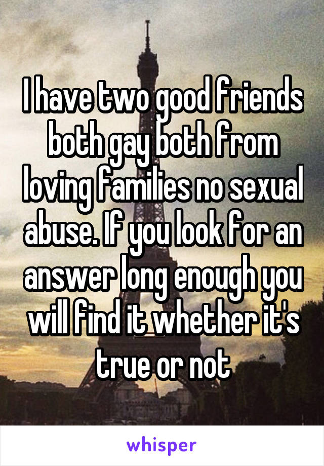 I have two good friends both gay both from loving families no sexual abuse. If you look for an answer long enough you will find it whether it's true or not