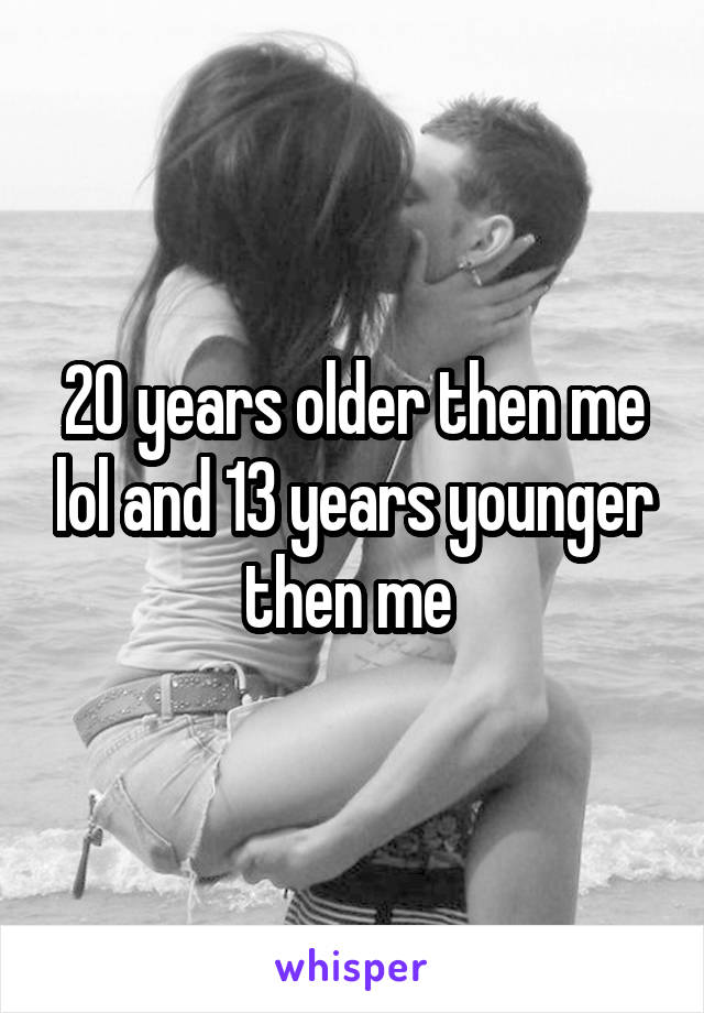 20 years older then me lol and 13 years younger then me 