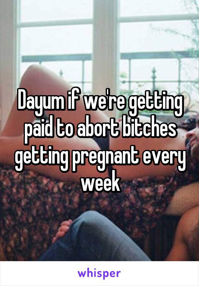 Dayum if we're getting paid to abort bitches getting pregnant every week