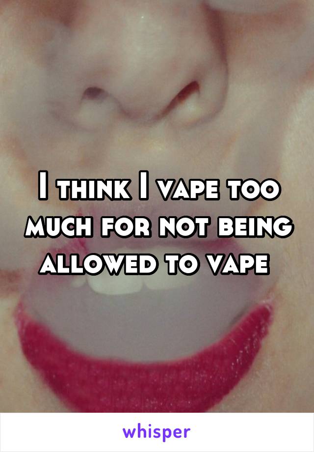 I think I vape too much for not being allowed to vape 