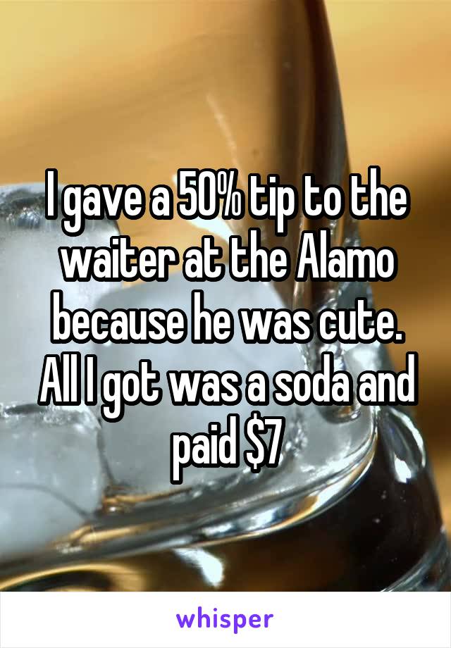 I gave a 50% tip to the waiter at the Alamo because he was cute. All I got was a soda and paid $7