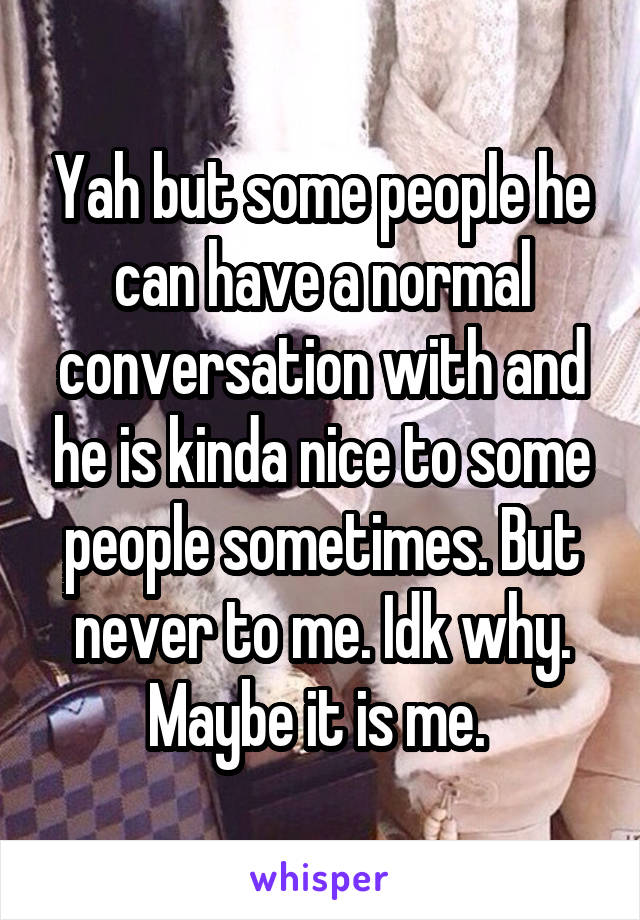 Yah but some people he can have a normal conversation with and he is kinda nice to some people sometimes. But never to me. Idk why. Maybe it is me. 