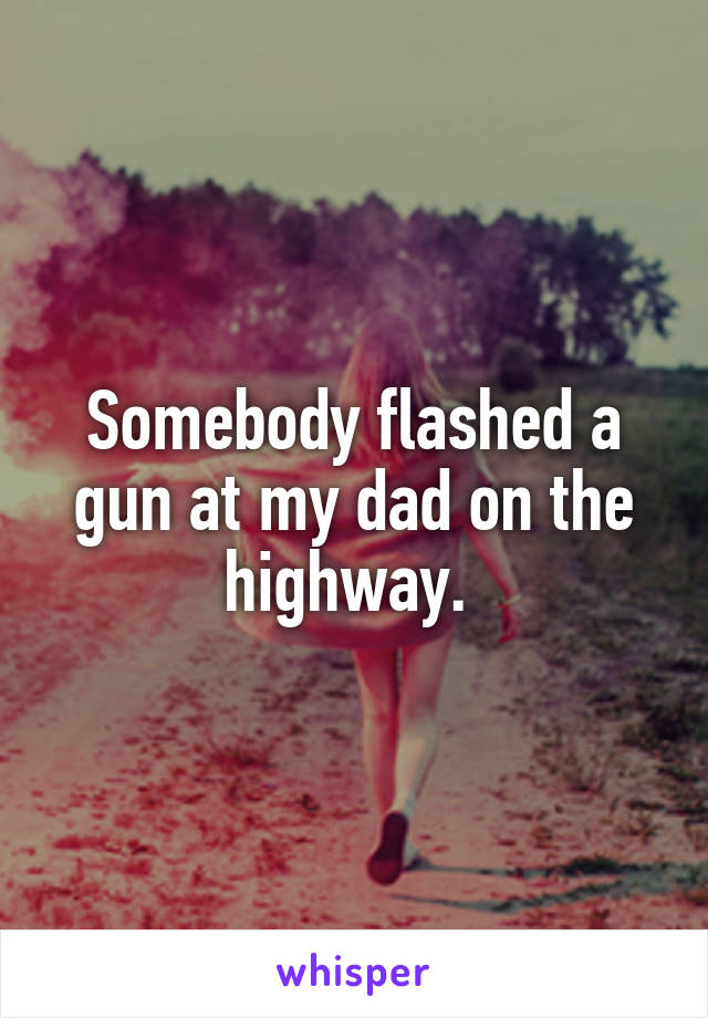 Somebody flashed a gun at my dad on the highway. 