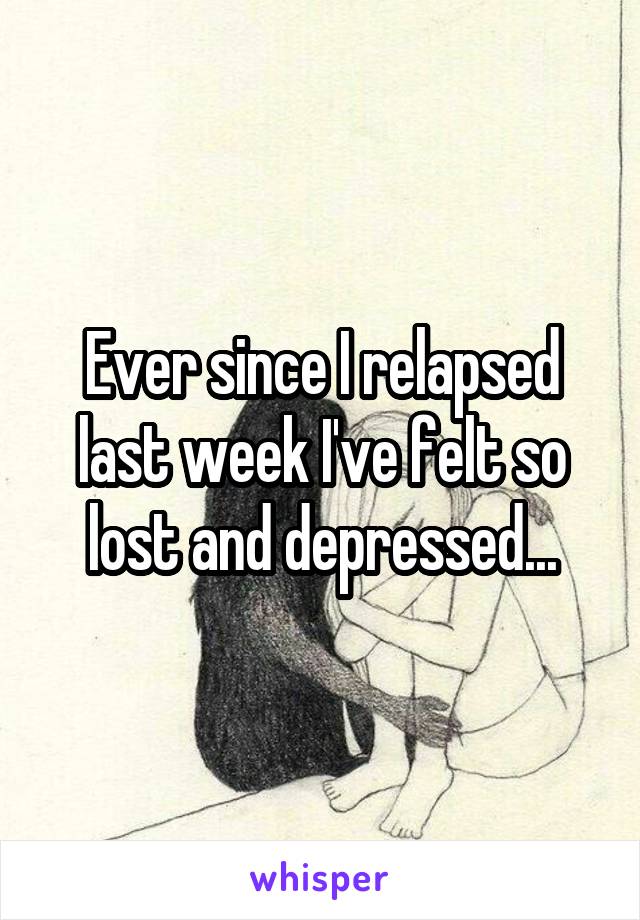 Ever since I relapsed last week I've felt so lost and depressed...