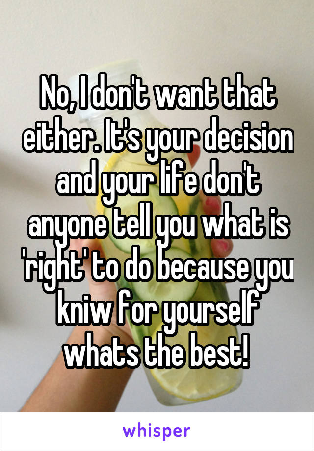 No, I don't want that either. It's your decision and your life don't anyone tell you what is 'right' to do because you kniw for yourself whats the best! 