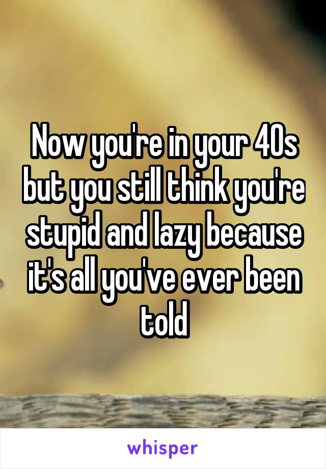 Now you're in your 40s but you still think you're stupid and lazy because it's all you've ever been told