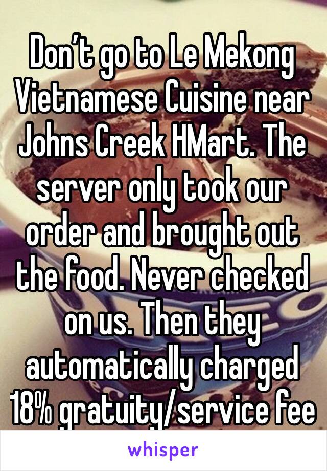 Don’t go to Le Mekong Vietnamese Cuisine near Johns Creek HMart. The server only took our order and brought out the food. Never checked on us. Then they automatically charged 18% gratuity/service fee