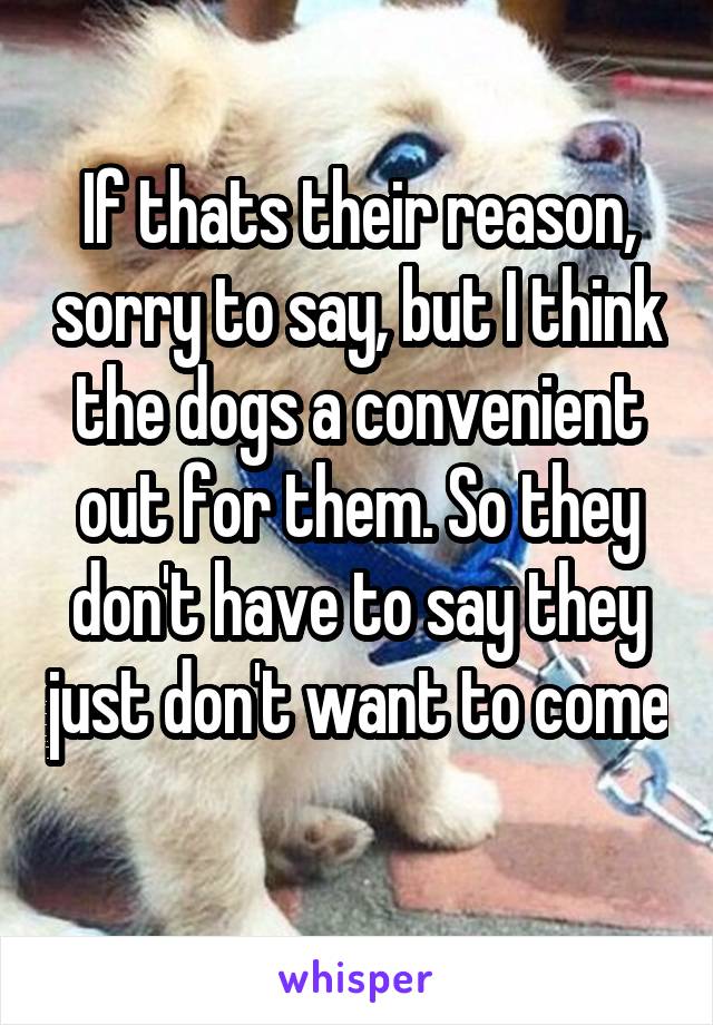 If thats their reason, sorry to say, but I think the dogs a convenient out for them. So they don't have to say they just don't want to come 